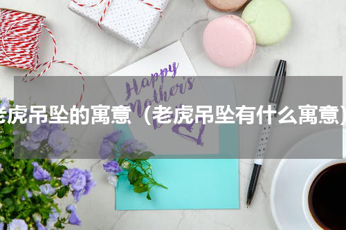 老虎吊坠的寓意（老虎吊坠有什么寓意）