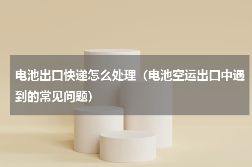 电池出口快递怎么处理（电池空运出口中遇到的常见问题）