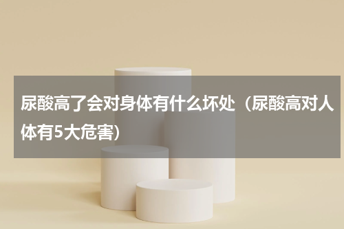 尿酸高了会对身体有什么坏处（尿酸高对人体有5大危害）