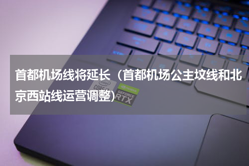 首都机场线将延长（首都机场公主坟线和北京西站线运营调整）