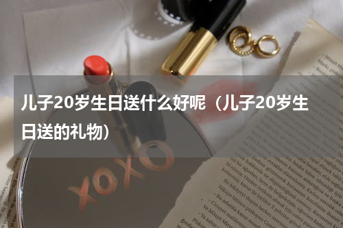 儿子20岁生日送什么好呢（儿子20岁生日送的礼物）