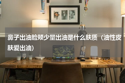 鼻子出油脸颊少量出油是什么肤质（油性皮肤爱出油）