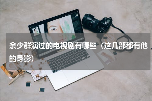 余少群演过的电视剧有哪些（这几部都有他的身影）
