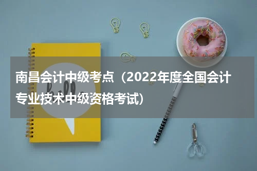 南昌会计中级考点（2022年度全国会计专业技术中级资格考试）