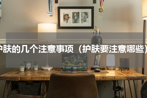 护肤的几个注意事项（护肤要注意哪些）