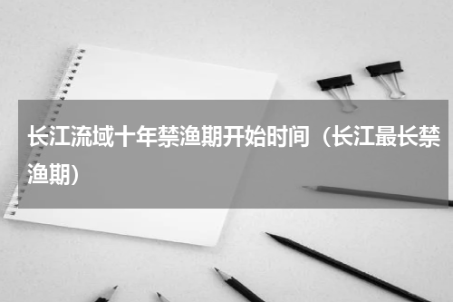 长江流域十年禁渔期开始时间（长江最长禁渔期）