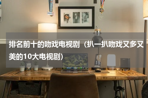 排名前十的吻戏电视剧（扒一扒吻戏又多又美的10大电视剧）