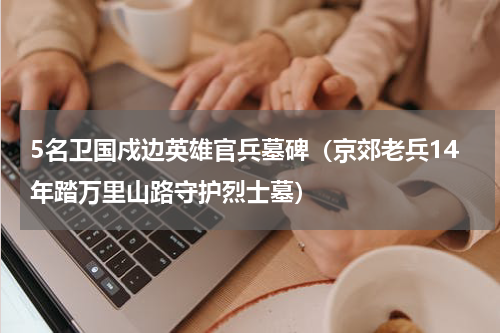 5名卫国戍边英雄官兵墓碑（京郊老兵14年踏万里山路守护烈士墓）