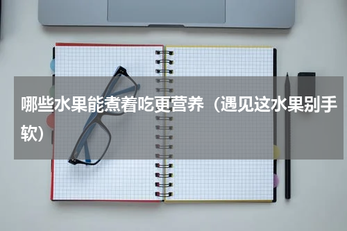 哪些水果能煮着吃更营养（遇见这水果别手软）