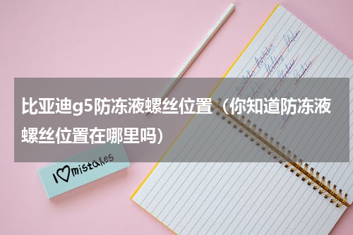 比亚迪g5防冻液螺丝位置（你知道防冻液螺丝位置在哪里吗）