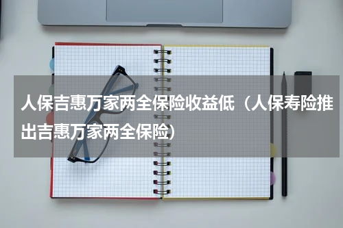 人保吉惠万家两全保险收益低（人保寿险推出吉惠万家两全保险）