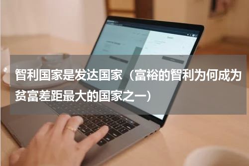 智利国家是发达国家（富裕的智利为何成为贫富差距最大的国家之一）