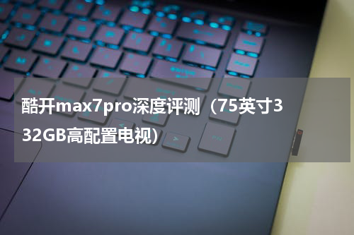 酷开max7pro深度评测（75英寸332GB高配置电视）
