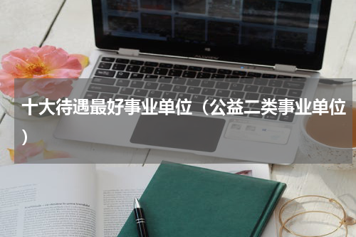 十大待遇最好事业单位（公益二类事业单位）