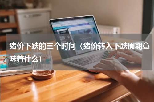 猪价下跌的三个时间（猪价转入下跌周期意味着什么）