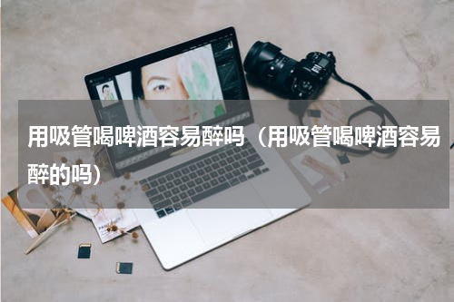 用吸管喝啤酒容易醉吗（用吸管喝啤酒容易醉的吗）