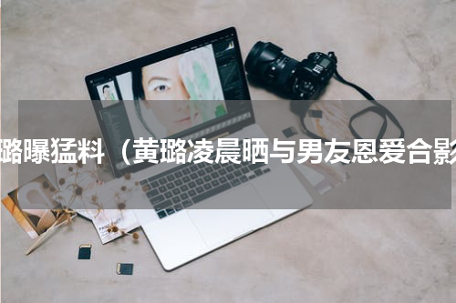 黄璐曝猛料（黄璐凌晨晒与男友恩爱合影）