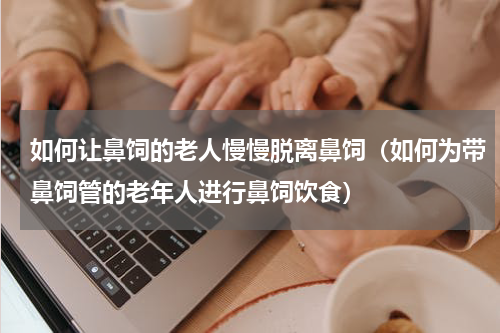 如何让鼻饲的老人慢慢脱离鼻饲（如何为带鼻饲管的老年人进行鼻饲饮食）