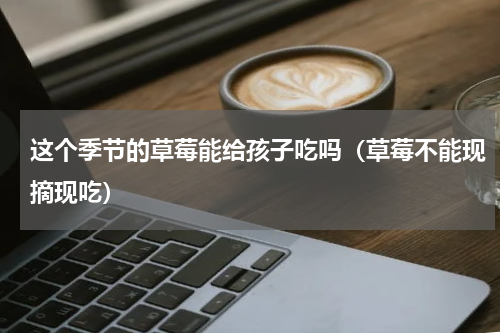 这个季节的草莓能给孩子吃吗（草莓不能现摘现吃）