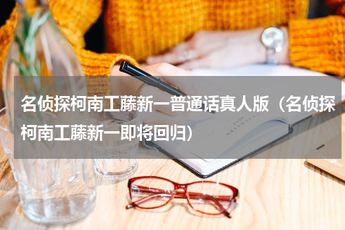 名侦探柯南工藤新一普通话真人版（名侦探柯南工藤新一即将回归）