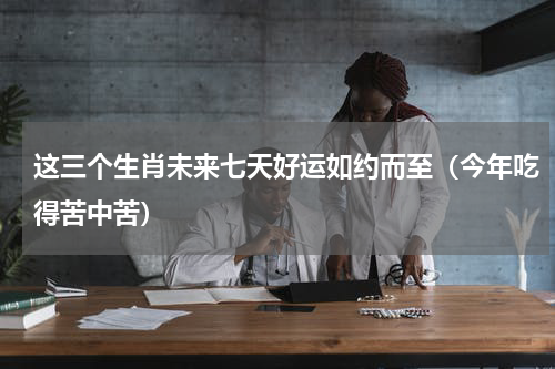 这三个生肖未来七天好运如约而至（今年吃得苦中苦）