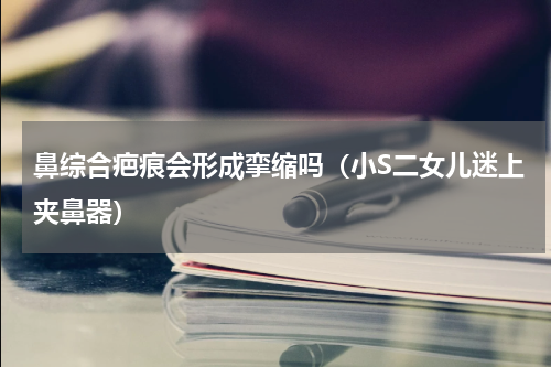 鼻综合疤痕会形成挛缩吗（小S二女儿迷上夹鼻器）