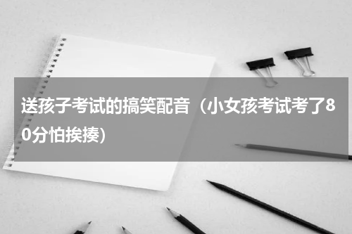 送孩子考试的搞笑配音（小女孩考试考了80分怕挨揍）