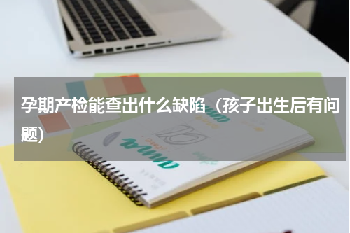 孕期产检能查出什么缺陷（孩子出生后有问题）