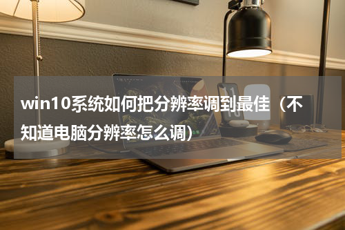 win10系统如何把分辨率调到最佳（不知道电脑分辨率怎么调）