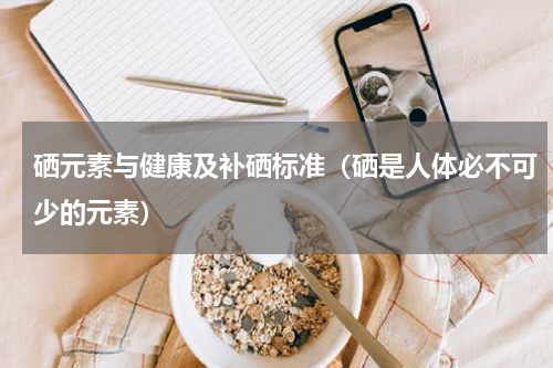 硒元素与健康及补硒标准（硒是人体必不可少的元素）