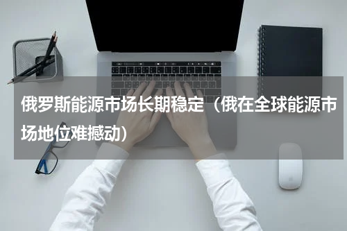 俄罗斯能源市场长期稳定（俄在全球能源市场地位难撼动）