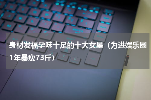 身材发福孕味十足的十大女星（为进娱乐圈1年暴瘦73斤）