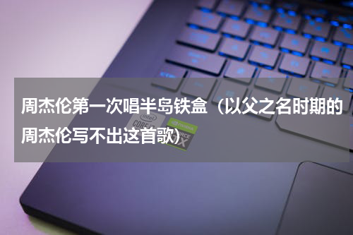 周杰伦第一次唱半岛铁盒（以父之名时期的周杰伦写不出这首歌）
