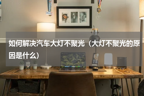 如何解决汽车大灯不聚光（大灯不聚光的原因是什么）