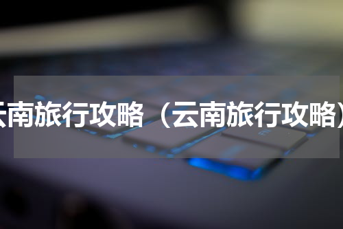 云南旅行攻略（云南旅行攻略）