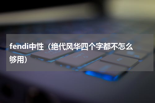 fendi中性（绝代风华四个字都不怎么够用）