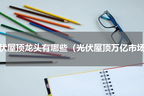 光伏屋顶龙头有哪些（光伏屋顶万亿市场）