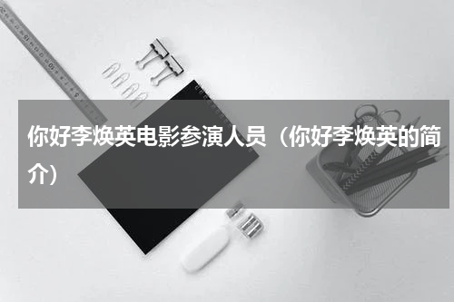 你好李焕英电影参演人员（你好李焕英的简介）