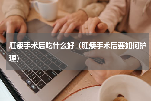 肛瘘手术后吃什么好（肛瘘手术后要如何护理）