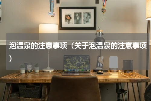泡温泉的注意事项（关于泡温泉的注意事项）
