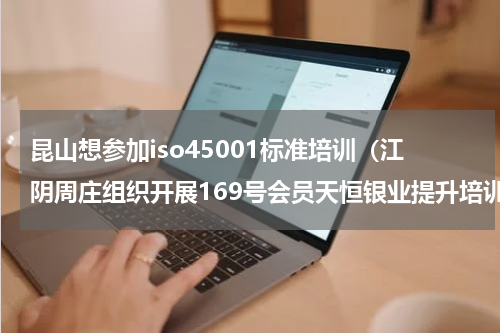 昆山想参加iso45001标准培训（江阴周庄组织开展169号会员天恒银业提升培训）
