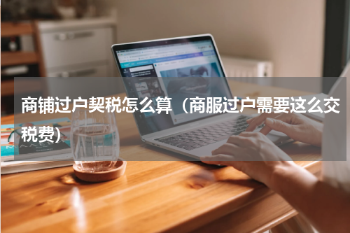 商铺过户契税怎么算（商服过户需要这么交税费）
