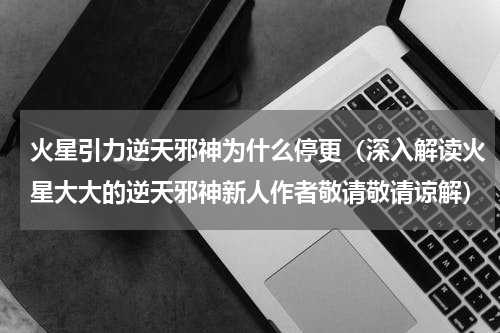 火星引力逆天邪神为什么停更（深入解读火星大大的逆天邪神新人作者敬请敬请谅解）
