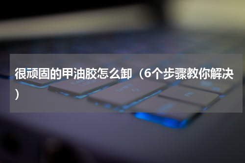 很顽固的甲油胶怎么卸（6个步骤教你解决）
