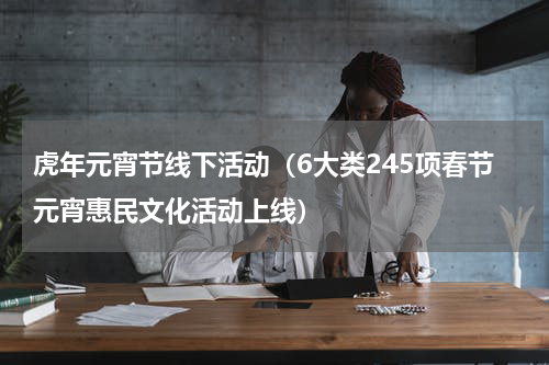 虎年元宵节线下活动（6大类245项春节元宵惠民文化活动上线）