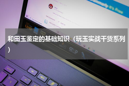和田玉鉴定的基础知识（玩玉实战干货系列）