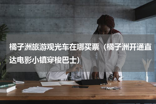 橘子洲旅游观光车在哪买票（橘子洲开通直达电影小镇穿梭巴士）