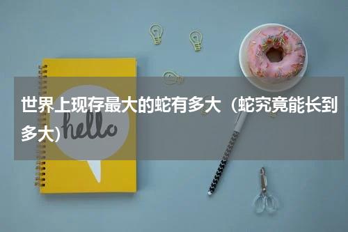 世界上现存最大的蛇有多大（蛇究竟能长到多大）