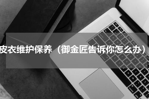 皮衣维护保养（御金匠告诉你怎么办）