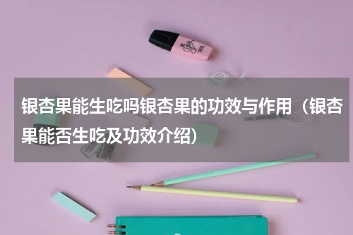 银杏果能生吃吗银杏果的功效与作用（银杏果能否生吃及功效介绍）